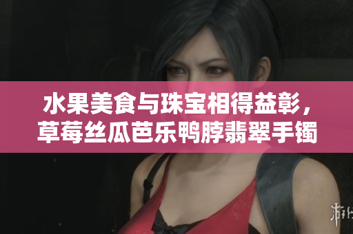 水果美食与珠宝相得益彰，草莓丝瓜芭乐鸭脖翡翠手镯展现时尚魅力