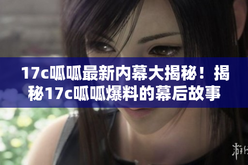 17c呱呱最新内幕大揭秘！揭秘17c呱呱爆料的幕后故事，绝对震撼！