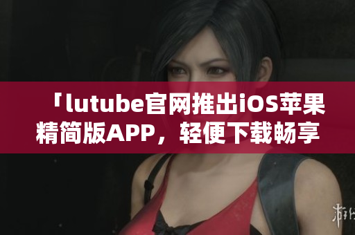 「lutube官网推出iOS苹果精简版APP，轻便下载畅享影音娱乐」