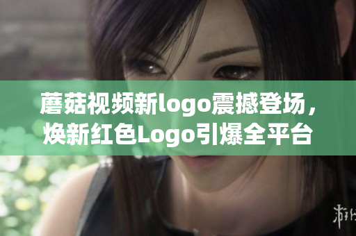 蘑菇视频新logo震撼登场，焕新红色Logo引爆全平台关注！