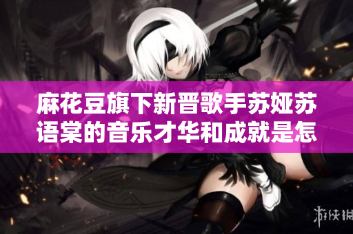 麻花豆旗下新晋歌手苏娅苏语棠的音乐才华和成就是怎样的？