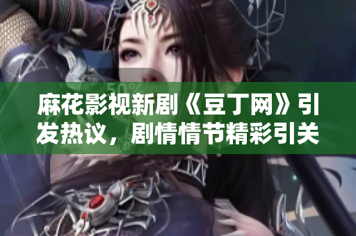 麻花影视新剧《豆丁网》引发热议，剧情情节精彩引关注