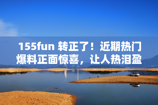 155fun 转正了！近期热门爆料正面惊喜，让人热泪盈眶