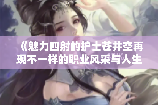 《魅力四射的护士苍井空再现不一样的职业风采与人生故事》