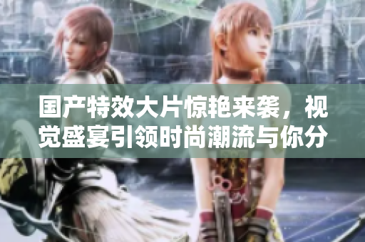 国产特效大片惊艳来袭，视觉盛宴引领时尚潮流与你分享！