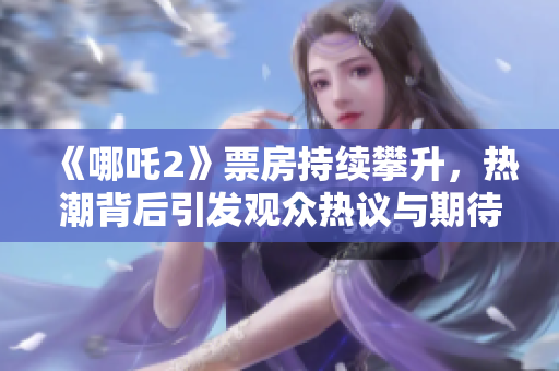 《哪吒2》票房持续攀升，热潮背后引发观众热议与期待