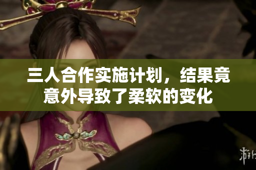 三人合作实施计划，结果竟意外导致了柔软的变化