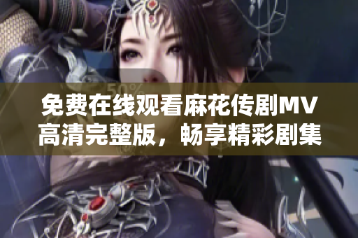 免费在线观看麻花传剧MV高清完整版，畅享精彩剧集乐趣