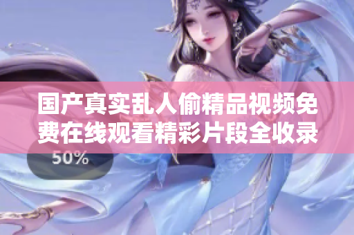 国产真实乱人偷精品视频免费在线观看精彩片段全收录与推荐