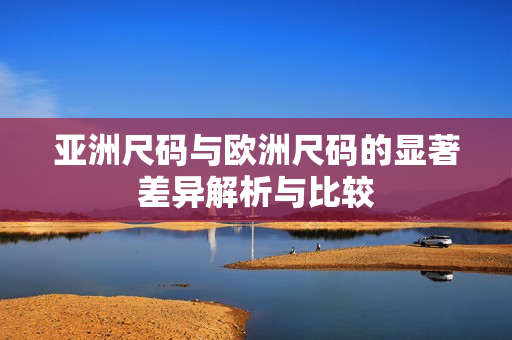 亚洲尺码与欧洲尺码的显著差异解析与比较