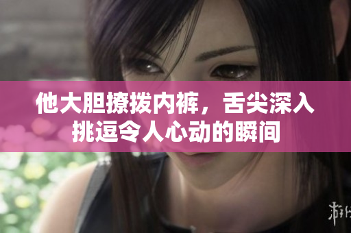 他大胆撩拨内裤，舌尖深入挑逗令人心动的瞬间