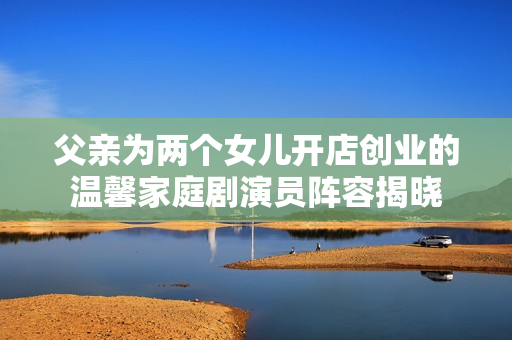 父亲为两个女儿开店创业的温馨家庭剧演员阵容揭晓
