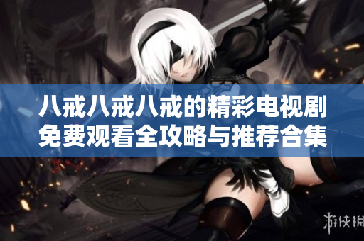 八戒八戒八戒的精彩电视剧免费观看全攻略与推荐合集