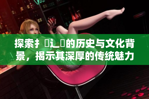 探索扌喿辶畐的历史与文化背景，揭示其深厚的传统魅力