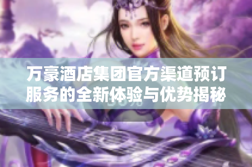 万豪酒店集团官方渠道预订服务的全新体验与优势揭秘