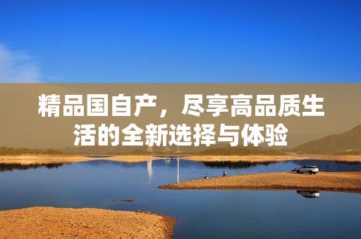 精品国自产，尽享高品质生活的全新选择与体验