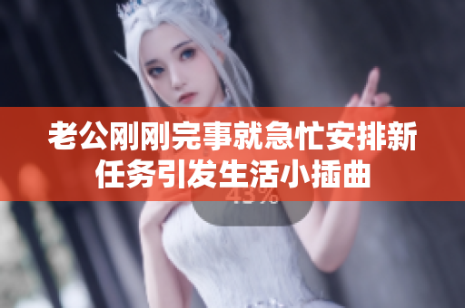 老公刚刚完事就急忙安排新任务引发生活小插曲