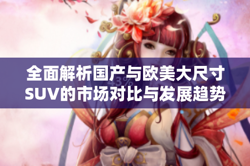 全面解析国产与欧美大尺寸SUV的市场对比与发展趋势