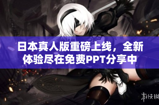 日本真人版重磅上线，全新体验尽在免费PPT分享中