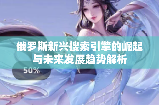 俄罗斯新兴搜索引擎的崛起与未来发展趋势解析