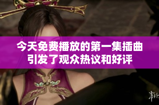今天免费播放的第一集插曲引发了观众热议和好评
