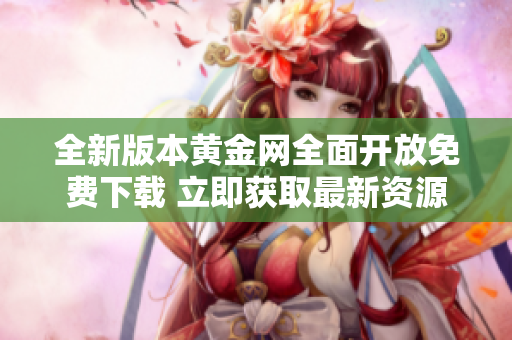 全新版本黄金网全面开放免费下载 立即获取最新资源与资讯