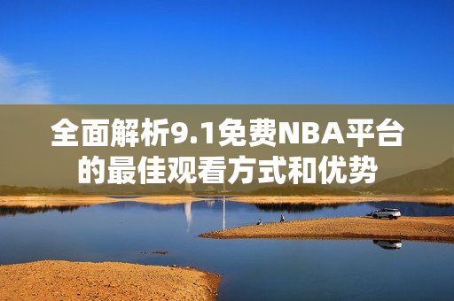 全面解析9.1免费NBA平台的最佳观看方式和优势