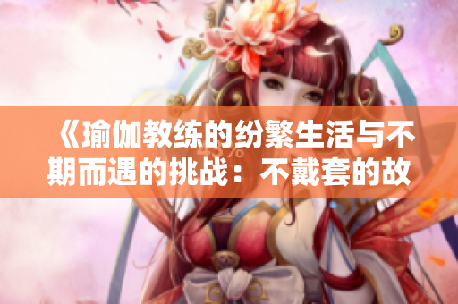 《瑜伽教练的纷繁生活与不期而遇的挑战：不戴套的故事》