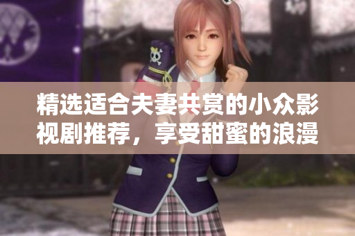 精选适合夫妻共赏的小众影视剧推荐，享受甜蜜的浪漫时光