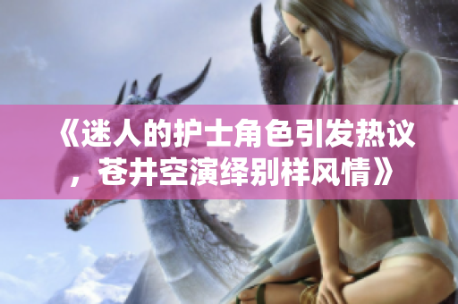 《迷人的护士角色引发热议，苍井空演绎别样风情》