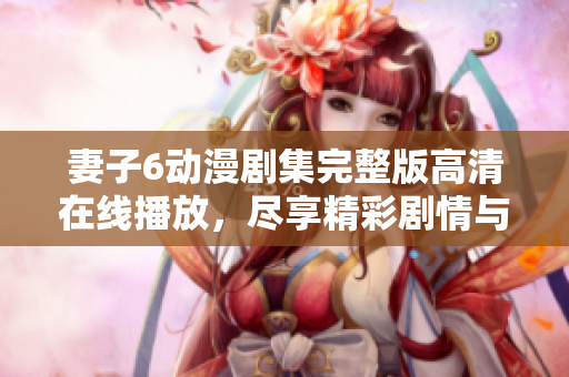 妻子6动漫剧集完整版高清在线播放，尽享精彩剧情与浪漫情感
