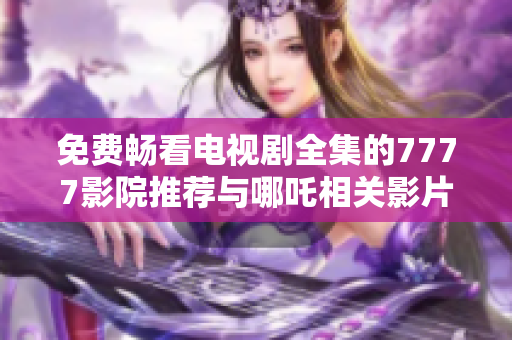 免费畅看电视剧全集的7777影院推荐与哪吒相关影片解析