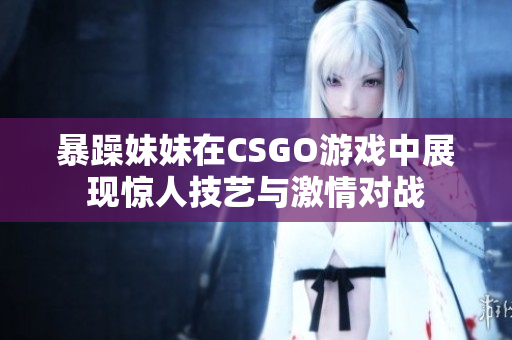 暴躁妹妹在CSGO游戏中展现惊人技艺与激情对战