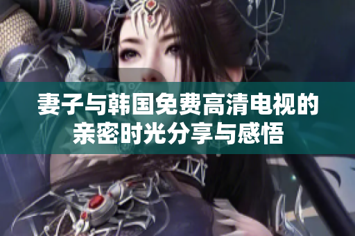 妻子与韩国免费高清电视的亲密时光分享与感悟