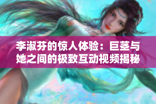李淑芬的惊人体验：巨茎与她之间的极致互动视频揭秘