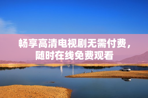畅享高清电视剧无需付费，随时在线免费观看