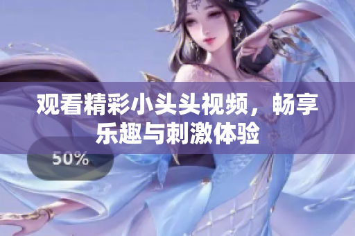 观看精彩小头头视频，畅享乐趣与刺激体验