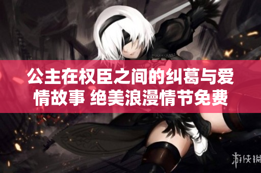 公主在权臣之间的纠葛与爱情故事 绝美浪漫情节免费畅读