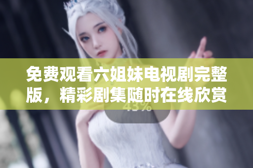 免费观看六姐妹电视剧完整版，精彩剧集随时在线欣赏