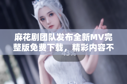 麻花剧团队发布全新MV完整版免费下载，精彩内容不容错过