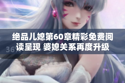 绝品儿媳第60章精彩免费阅读呈现 婆媳关系再度升级与考验