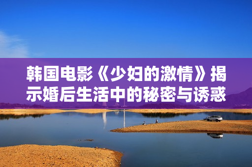 韩国电影《少妇的激情》揭示婚后生活中的秘密与诱惑