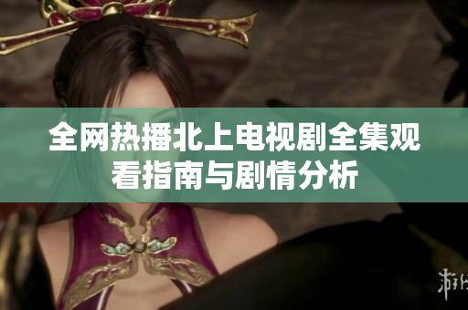全网热播北上电视剧全集观看指南与剧情分析
