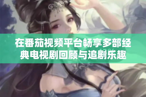 在番茄视频平台畅享多部经典电视剧回顾与追剧乐趣