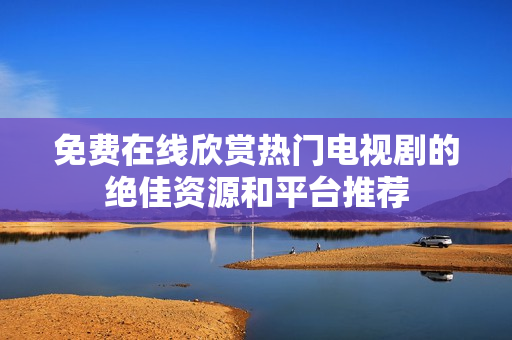 免费在线欣赏热门电视剧的绝佳资源和平台推荐
