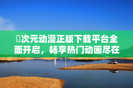 囧次元动漫正版下载平台全面开启，畅享热门动画尽在掌握中