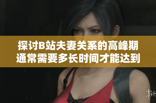探讨B站夫妻关系的高峰期通常需要多长时间才能达到