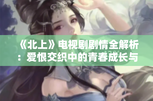《北上》电视剧剧情全解析：爱恨交织中的青春成长与梦想追寻