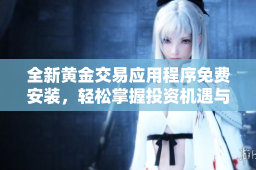 全新黄金交易应用程序免费安装，轻松掌握投资机遇与市场动态
