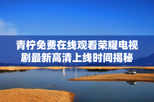 青柠免费在线观看荣耀电视剧最新高清上线时间揭秘